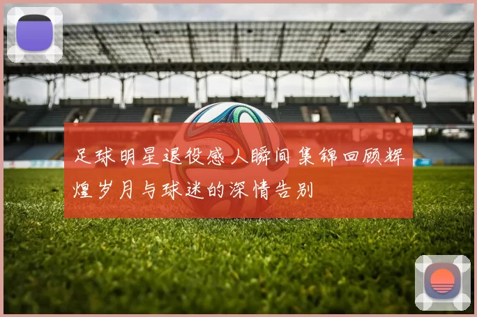 足球明星退役感人瞬间集锦回顾辉煌岁月与球迷的深情告别