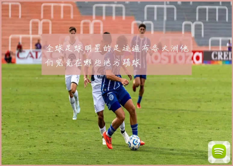 全球足球明星的足迹遍布各大洲他们究竟在哪些地方踢球
