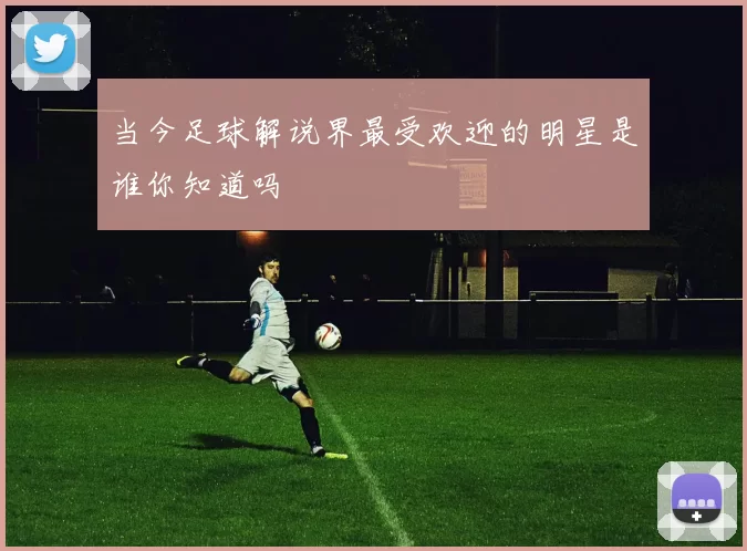 当今足球解说界最受欢迎的明星是谁你知道吗