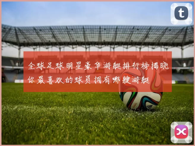 全球足球明星豪华游艇排行榜揭晓你最喜欢的球员拥有哪艘游艇