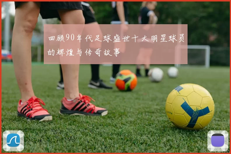 回顾90年代足球盛世十大明星球员的辉煌与传奇故事