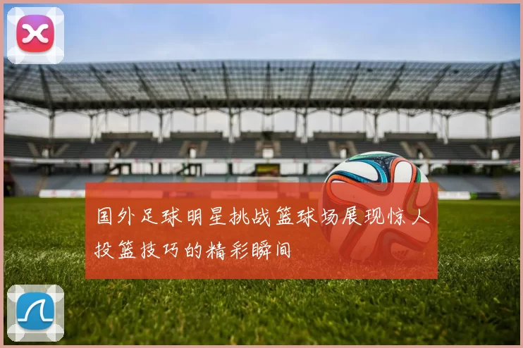 国外足球明星挑战篮球场展现惊人投篮技巧的精彩瞬间