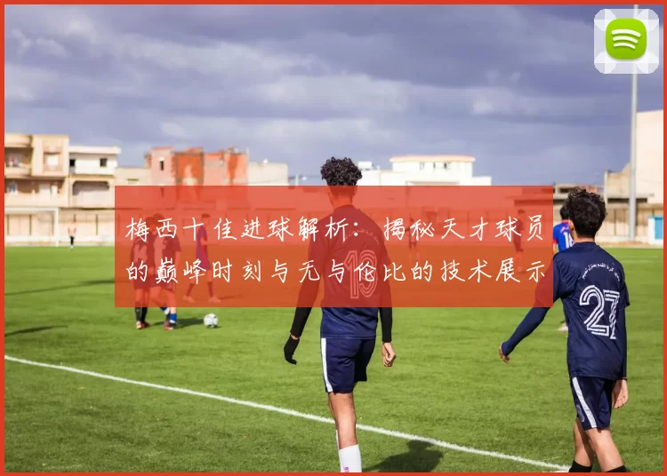 梅西十佳进球解析：揭秘天才球员的巅峰时刻与无与伦比的技术展示