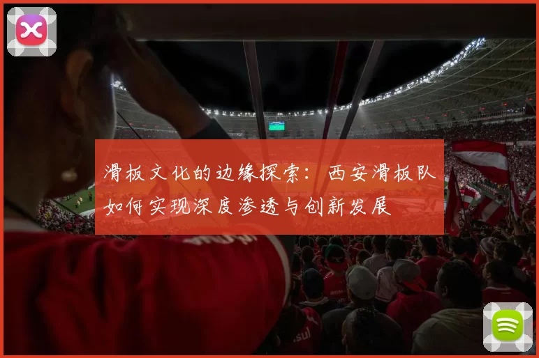 滑板文化的边缘探索：西安滑板队如何实现深度渗透与创新发展