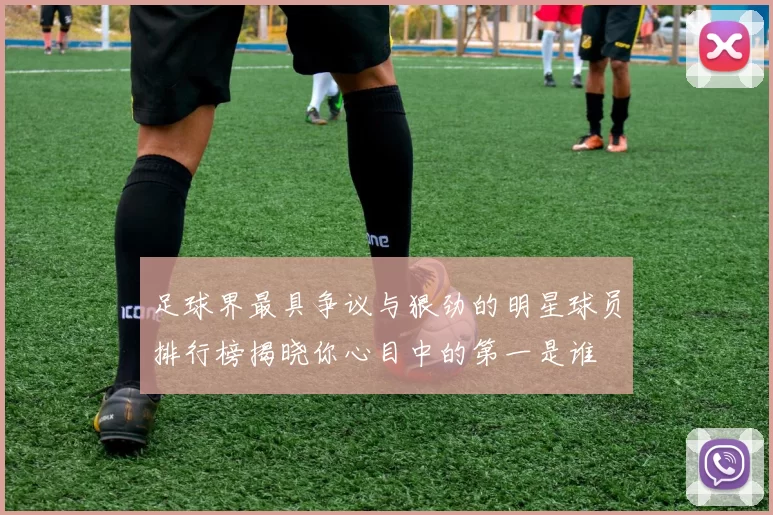 足球界最具争议与狠劲的明星球员排行榜揭晓你心目中的第一是谁