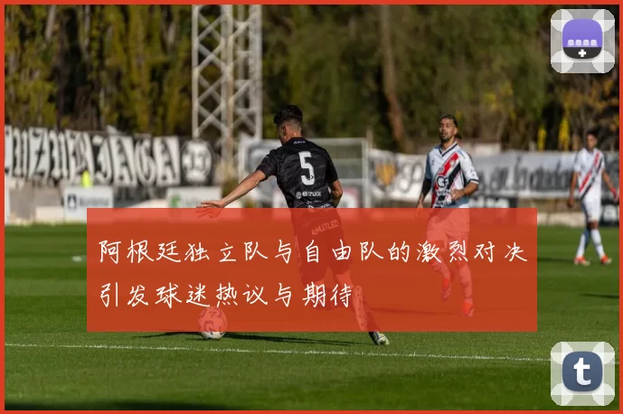 阿根廷独立队与自由队的激烈对决引发球迷热议与期待