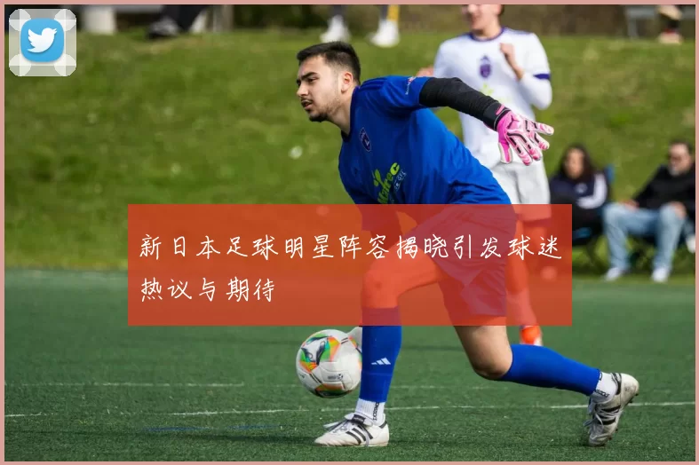 新日本足球明星阵容揭晓引发球迷热议与期待