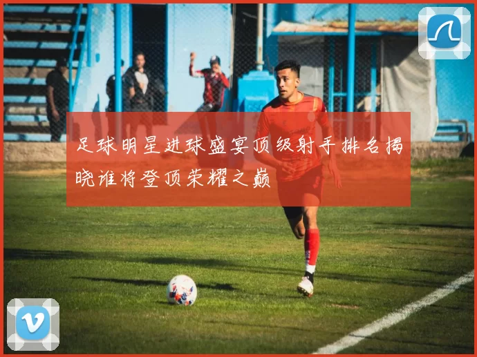 足球明星进球盛宴顶级射手排名揭晓谁将登顶荣耀之巅