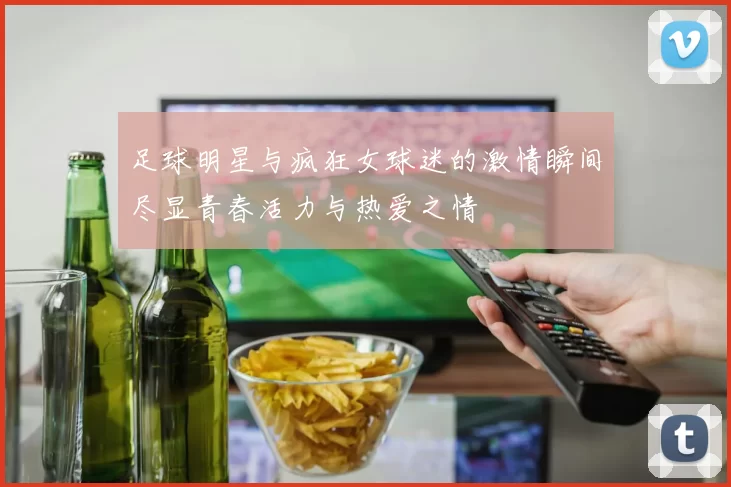 足球明星与疯狂女球迷的激情瞬间尽显青春活力与热爱之情