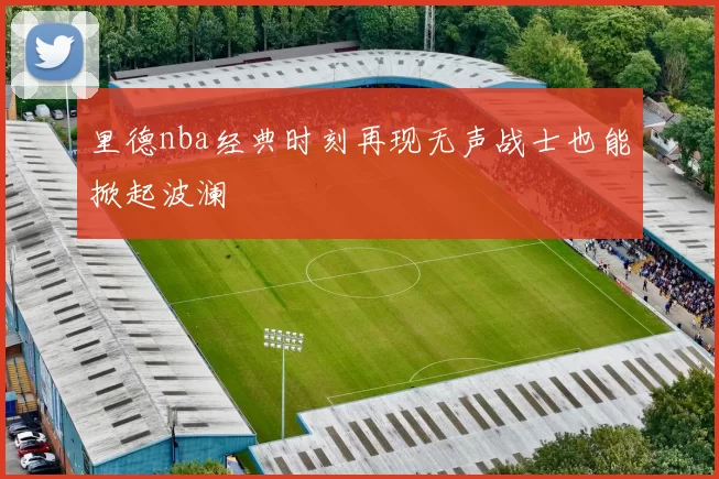 里德nba经典时刻再现无声战士也能掀起波澜