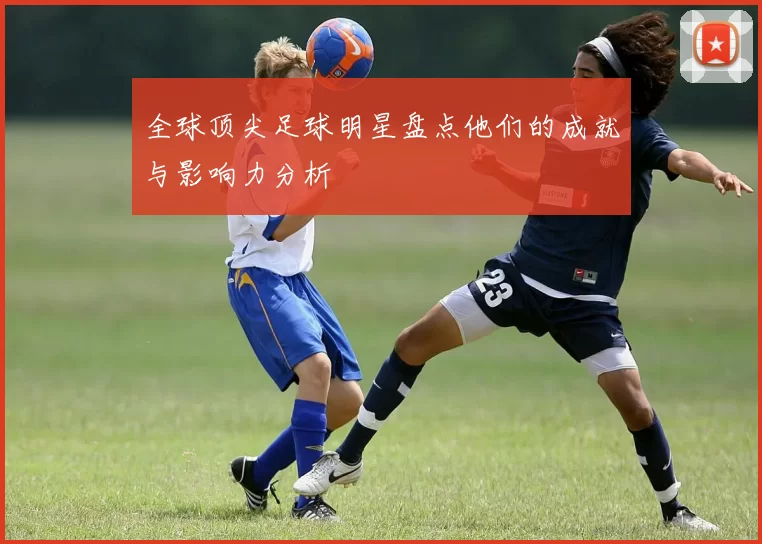 全球顶尖足球明星盘点他们的成就与影响力分析