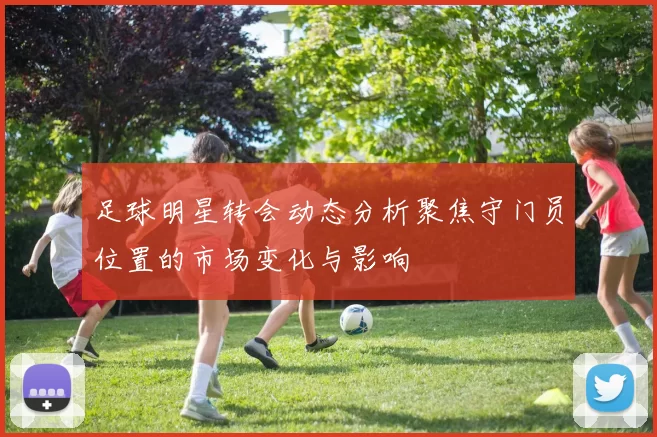 足球明星转会动态分析聚焦守门员位置的市场变化与影响