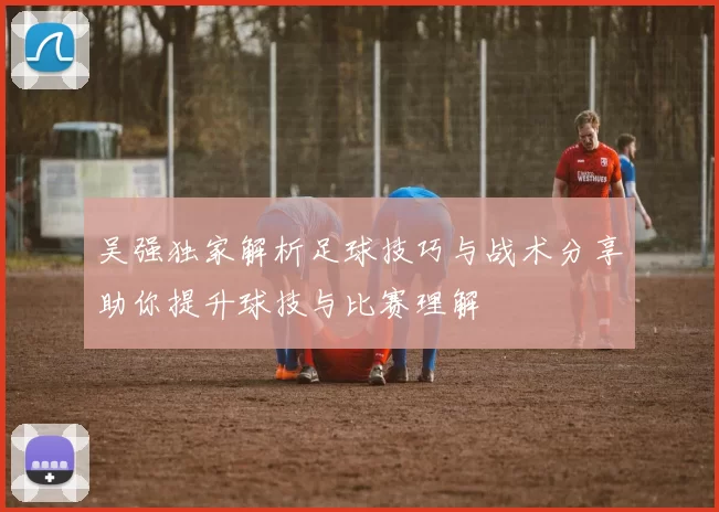 吴强独家解析足球技巧与战术分享助你提升球技与比赛理解