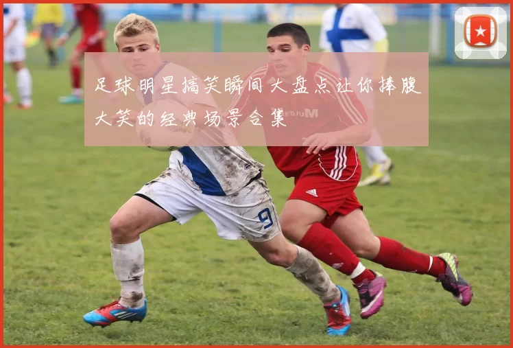 足球明星搞笑瞬间大盘点让你捧腹大笑的经典场景合集