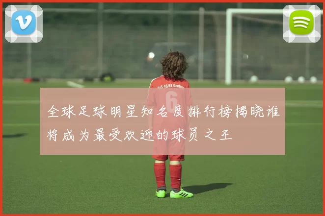 全球足球明星知名度排行榜揭晓谁将成为最受欢迎的球员之王