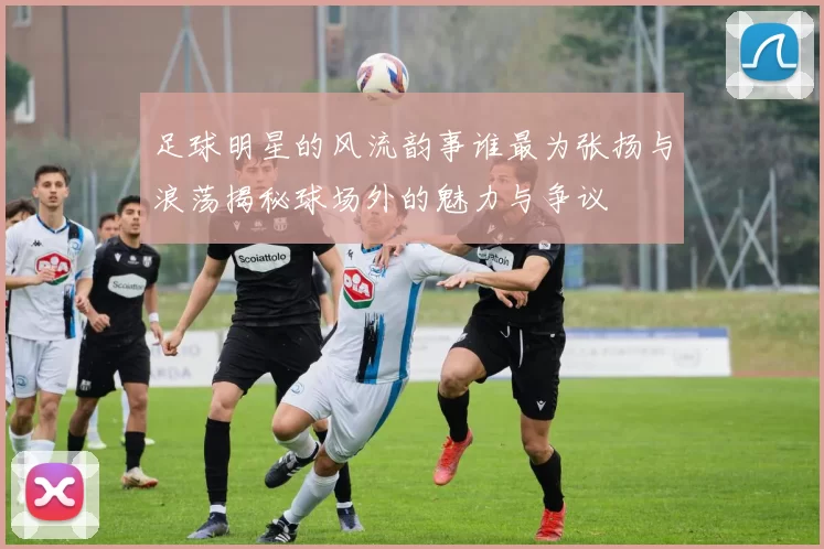 足球明星的风流韵事谁最为张扬与浪荡揭秘球场外的魅力与争议