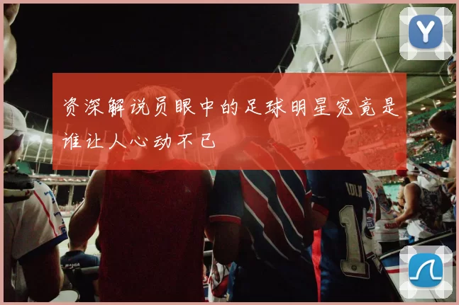 资深解说员眼中的足球明星究竟是谁让人心动不已