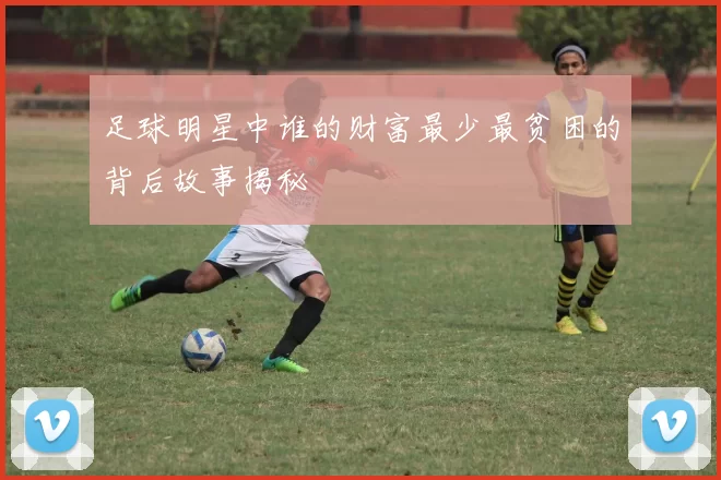 足球明星中谁的财富最少最贫困的背后故事揭秘
