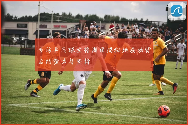 专访乒乓球女将周丽揭秘她成功背后的努力与坚持
