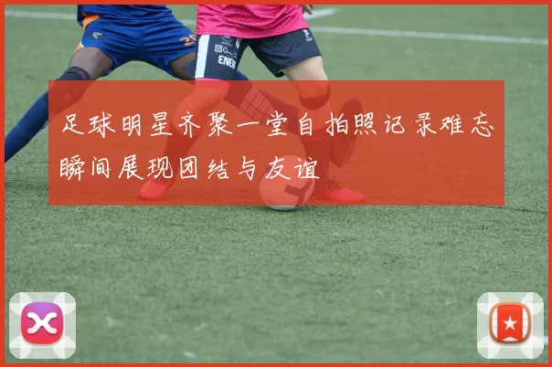 足球明星齐聚一堂自拍照记录难忘瞬间展现团结与友谊