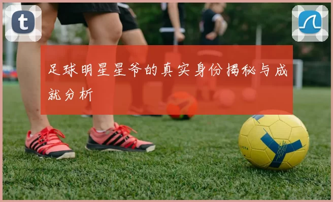 足球明星星爷的真实身份揭秘与成就分析