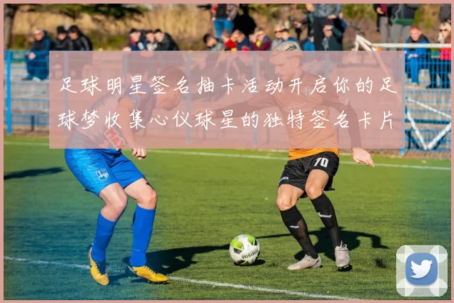 足球明星签名抽卡活动开启你的足球梦收集心仪球星的独特签名卡片