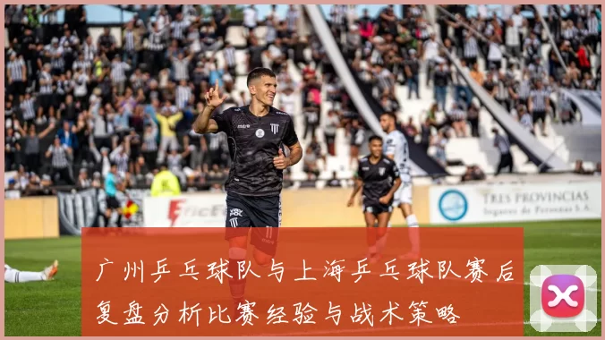 广州乒乓球队与上海乒乓球队赛后复盘分析比赛经验与战术策略