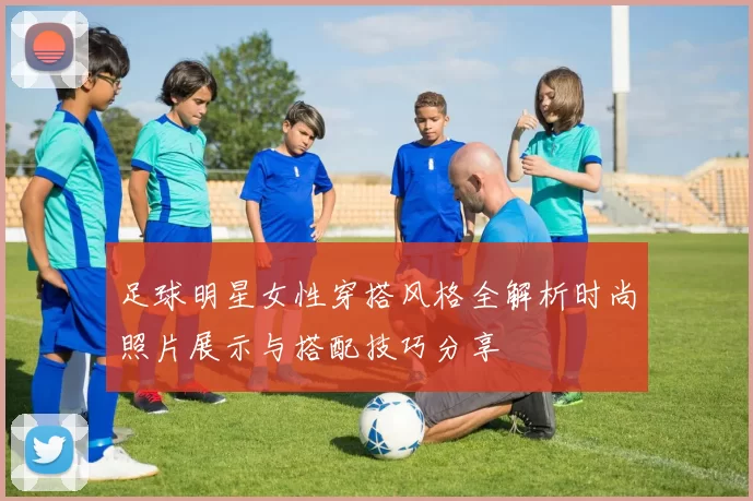 足球明星女性穿搭风格全解析时尚照片展示与搭配技巧分享