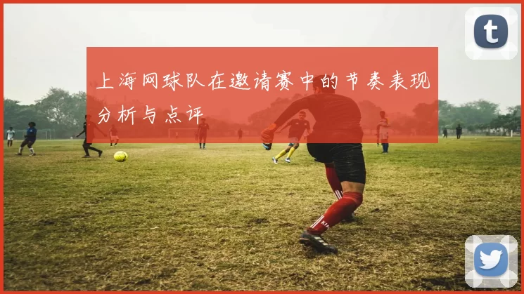 上海网球队在邀请赛中的节奏表现分析与点评