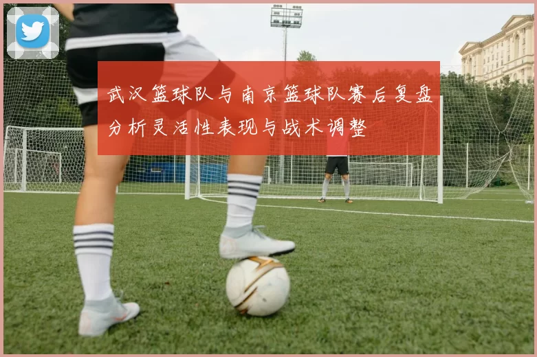 武汉篮球队与南京篮球队赛后复盘分析灵活性表现与战术调整