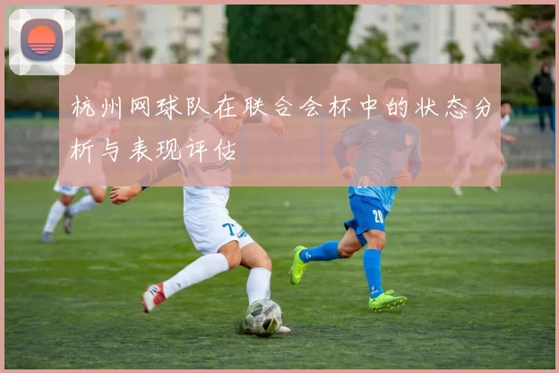 杭州网球队在联合会杯中的状态分析与表现评估