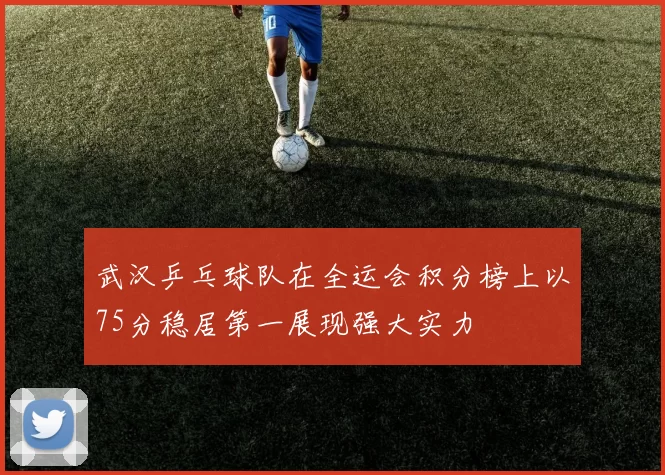 武汉乒乓球队在全运会积分榜上以75分稳居第一展现强大实力