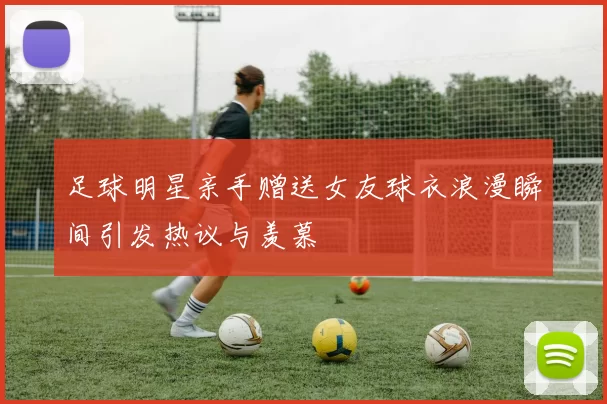 足球明星亲手赠送女友球衣浪漫瞬间引发热议与羡慕