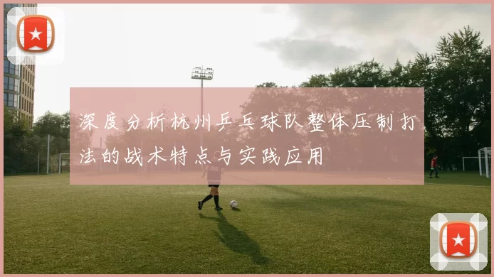 深度分析杭州乒乓球队整体压制打法的战术特点与实践应用