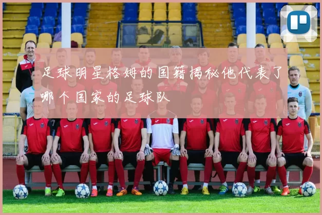 足球明星格姆的国籍揭秘他代表了哪个国家的足球队
