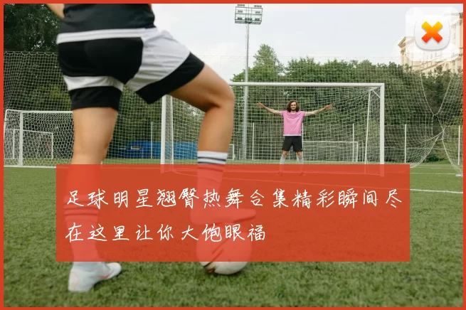 足球明星翘臀热舞合集精彩瞬间尽在这里让你大饱眼福