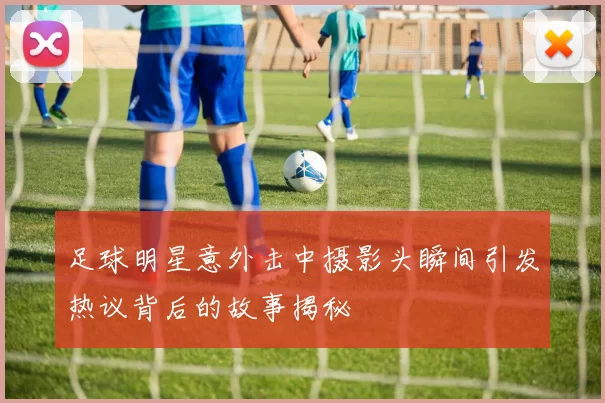 足球明星意外击中摄影头瞬间引发热议背后的故事揭秘