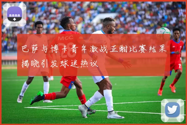 巴萨与博卡青年激战正酣比赛结果揭晓引发球迷热议