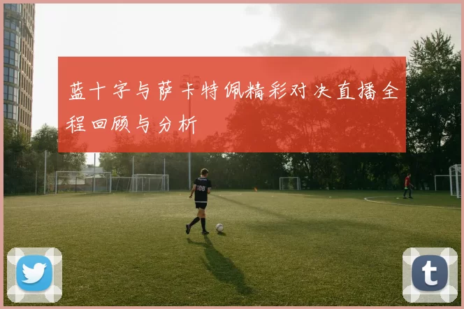 蓝十字与萨卡特佩精彩对决直播全程回顾与分析