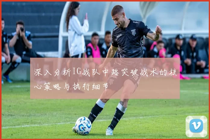 深入分析IG战队中路突破战术的核心策略与执行细节