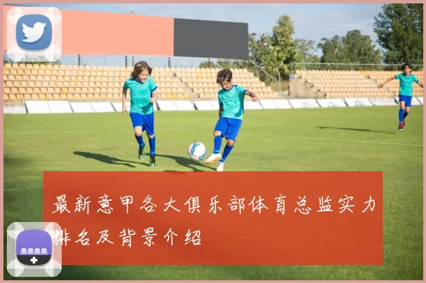 最新意甲各大俱乐部体育总监实力排名及背景介绍