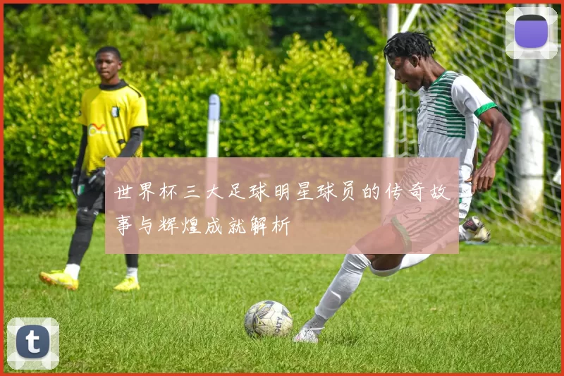 世界杯三大足球明星球员的传奇故事与辉煌成就解析