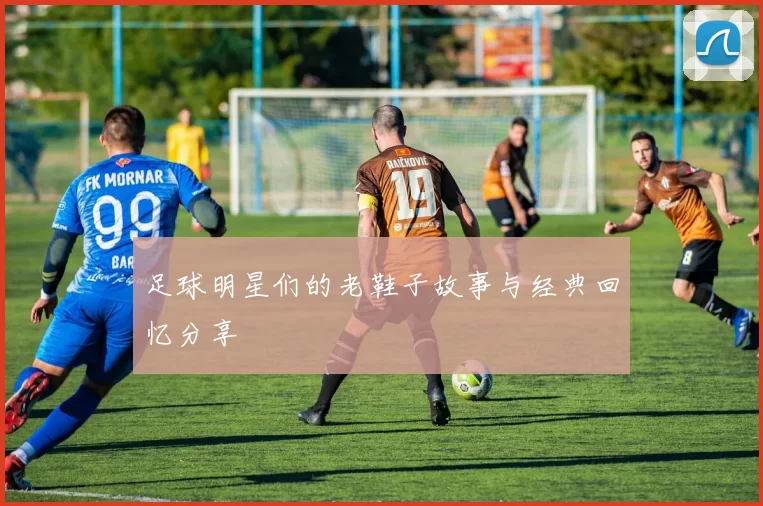 足球明星们的老鞋子故事与经典回忆分享