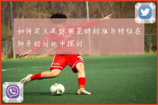 如何定义足球明星的标准与特征在知乎的讨论中探讨