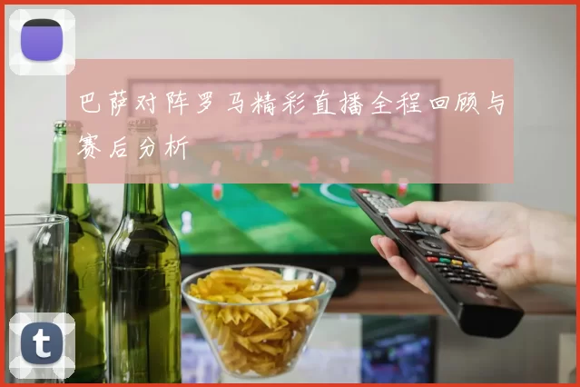 巴萨对阵罗马精彩直播全程回顾与赛后分析