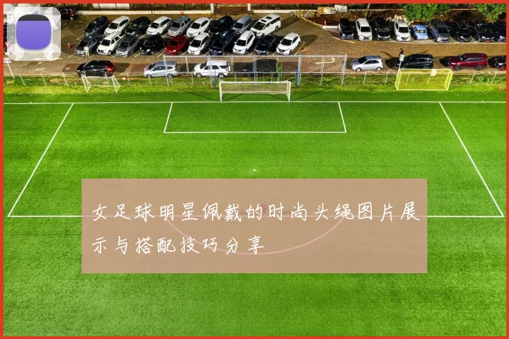 女足球明星佩戴的时尚头绳图片展示与搭配技巧分享