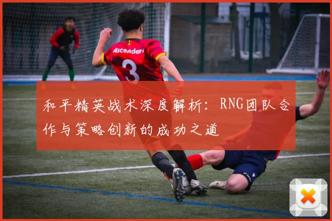 和平精英战术深度解析：RNG团队合作与策略创新的成功之道