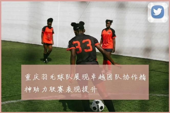 重庆羽毛球队展现卓越团队协作精神助力联赛表现提升