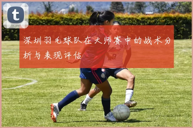 深圳羽毛球队在大师赛中的战术分析与表现评估