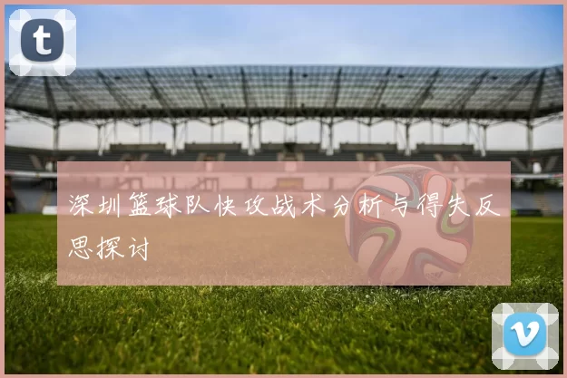 深圳篮球队快攻战术分析与得失反思探讨